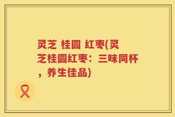 灵芝 桂圆 红枣(灵芝桂圆红枣:三味同杯,养生佳品) 灵芝 桂圆 红枣(灵芝桂圆红枣:三味同杯,养生佳品)
