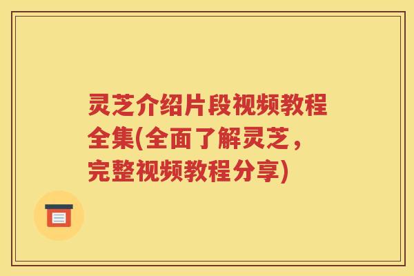 灵芝介绍片段视频教程全集(全面了解灵芝,完整视频教程分享) 灵芝介绍片段视频教程全集(全面了解灵芝,完整视频教程分享)