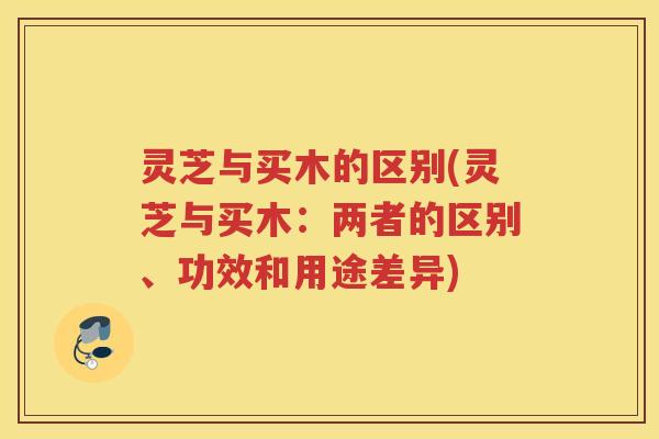 灵芝与买木的区别(灵芝与买木：两者的区别、功效和用途差异)