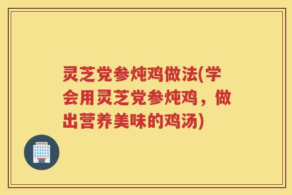 灵芝党参炖鸡做法(学会用灵芝党参炖鸡，做出营养美味的鸡汤)
