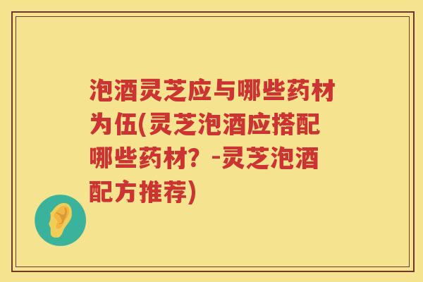 泡酒灵芝应与哪些药材为伍(灵芝泡酒应搭配哪些药材？-灵芝泡酒配方推荐)