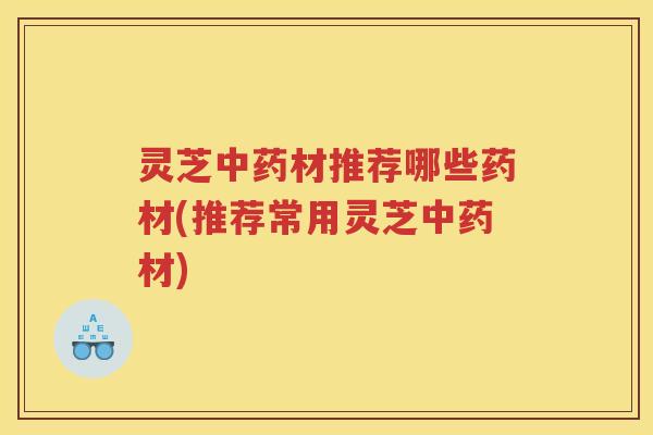 灵芝中药材推荐哪些药材(推荐常用灵芝中药材)