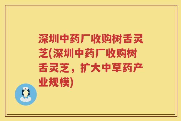 深圳中药厂收购树舌灵芝(深圳中药厂收购树舌灵芝，扩大中草药产业规模)