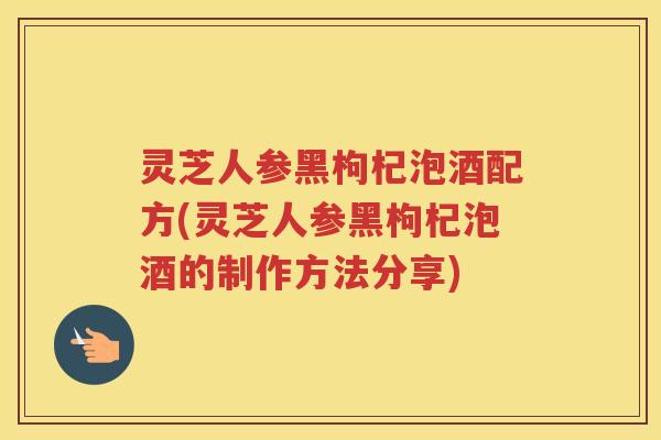 灵芝人参黑枸杞泡酒配方(灵芝人参黑枸杞泡酒的制作方法分享)