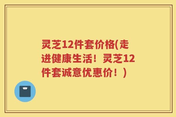 灵芝12件套价格(走进健康生活！灵芝12件套诚意优惠价！)