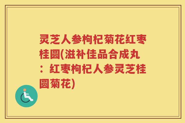 灵芝人参枸杞菊花红枣桂圆(滋补佳品合成丸：红枣枸杞人参灵芝桂圆菊花)