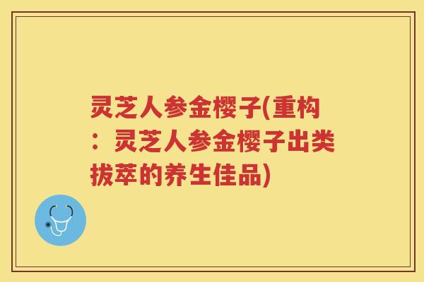 灵芝人参金樱子(重构:灵芝人参金樱子出类拔萃的养生佳品) 灵芝人参金樱子(重构:灵芝人参金樱子出类拔萃的养生佳品)