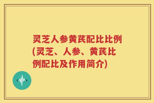 灵芝人参黄芪配比比例(灵芝、人参、黄芪比例配比及作用简介)