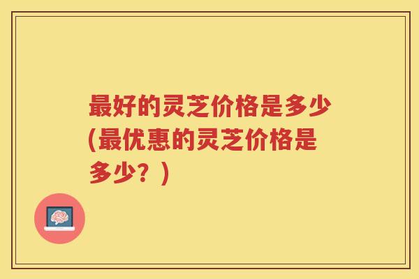 最好的灵芝价格是多少(最优惠的灵芝价格是多少？)