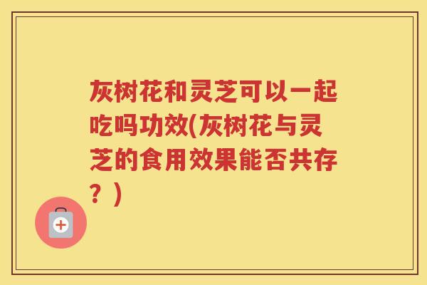 灰树花和灵芝可以一起吃吗功效(灰树花与灵芝的食用效果能否共存？)
