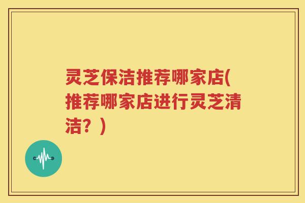 灵芝保洁推荐哪家店(推荐哪家店进行灵芝清洁？)