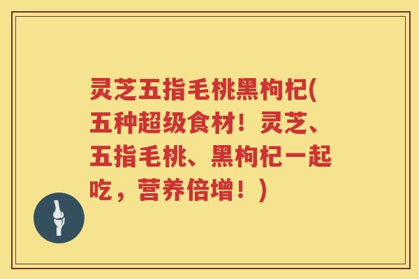 灵芝五指毛桃黑枸杞(五种超级食材！灵芝、五指毛桃、黑枸杞一起吃，营养倍增！)