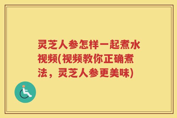 灵芝人参怎样一起煮水视频(视频教你正确煮法，灵芝人参更美味)