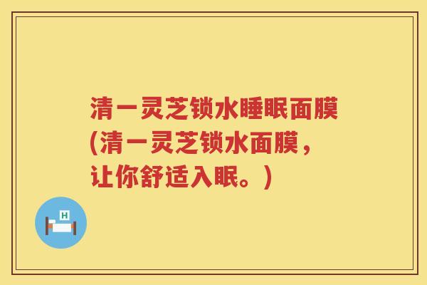 清一灵芝锁水睡眠面膜(清一灵芝锁水面膜，让你舒适入眠。)
