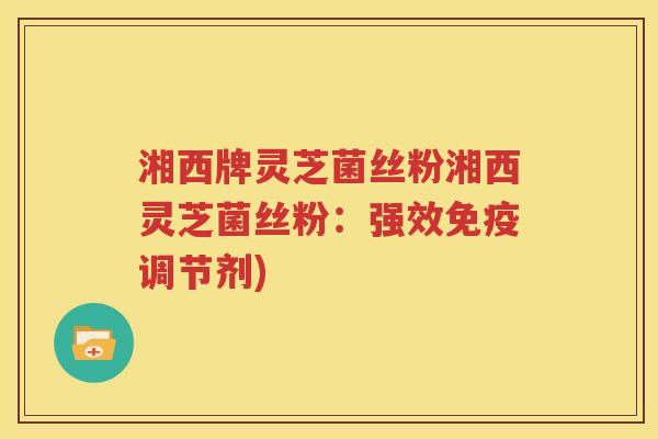 湘西牌灵芝菌丝粉湘西灵芝菌丝粉:强效免疫调节剂) 湘西牌灵芝菌丝粉湘西灵芝菌丝粉:强效免疫调节剂)