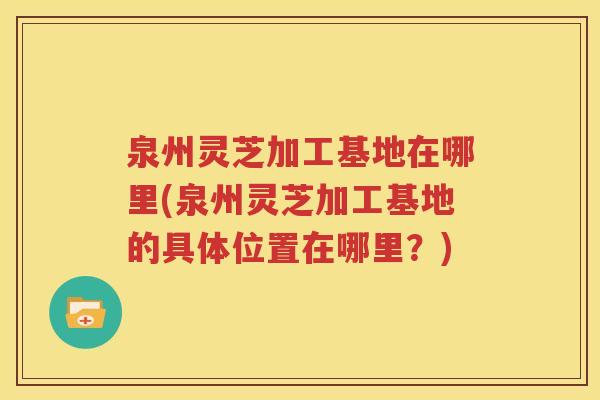泉州灵芝加工基地在哪里(泉州灵芝加工基地的具体位置在哪里？)