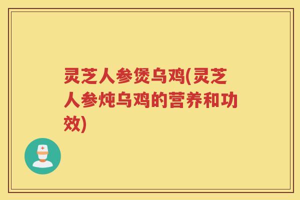 灵芝人参煲乌鸡(灵芝人参炖乌鸡的营养和功效)