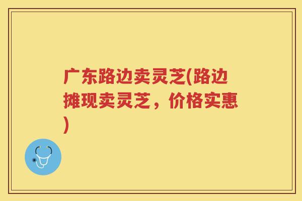广东路边卖灵芝(路边摊现卖灵芝,价格实惠) 广东路边卖灵芝(路边摊现卖灵芝,价格实惠)