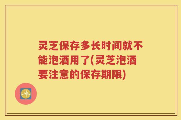 灵芝保存多长时间就不能泡酒用了(灵芝泡酒要注意的保存期限)