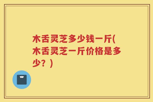 木舌灵芝多少钱一斤(木舌灵芝一斤价格是多少？)