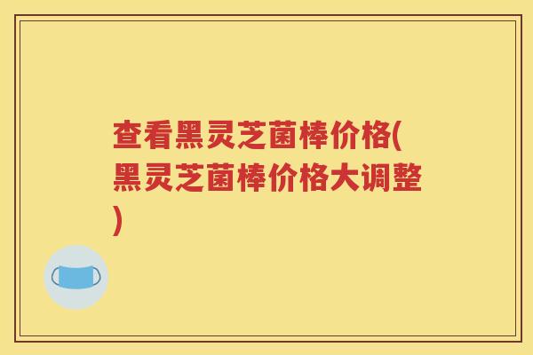 查看黑灵芝菌棒价格(黑灵芝菌棒价格大调整)