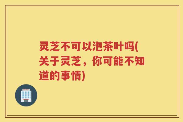 灵芝不可以泡茶叶吗(关于灵芝，你可能不知道的事情)