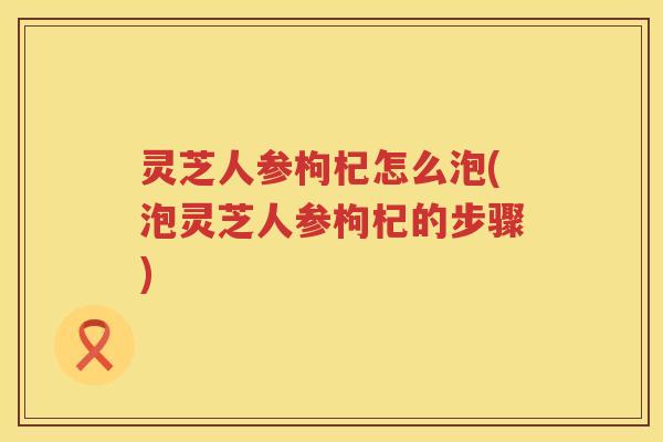 灵芝人参枸杞怎么泡(泡灵芝人参枸杞的步骤) 灵芝人参枸杞怎么泡(泡灵芝人参枸杞的步骤)