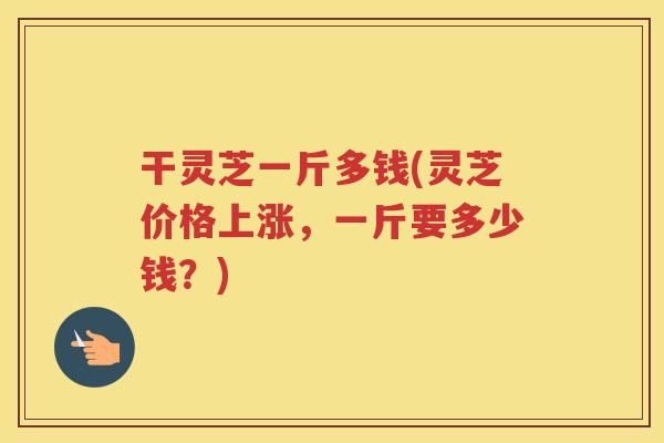 干灵芝一斤多钱(灵芝价格上涨，一斤要多少钱？)