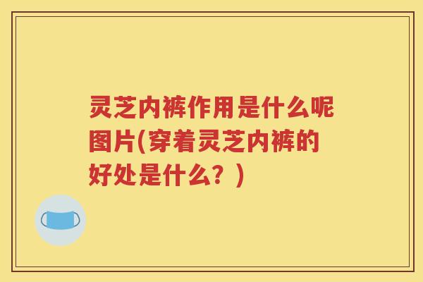 灵芝内裤作用是什么呢图片(穿着灵芝内裤的好处是什么？)
