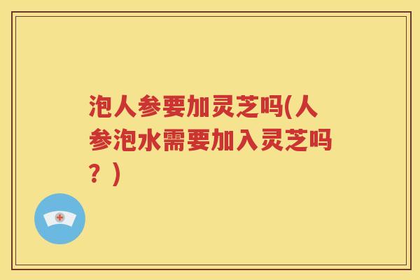 泡人参要加灵芝吗(人参泡水需要加入灵芝吗？)