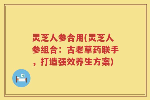 灵芝人参合用(灵芝人参组合：古老草药联手，打造强效养生方案)