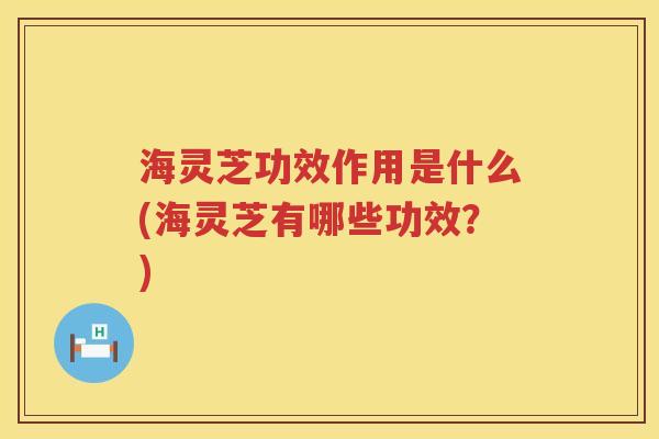 海灵芝功效作用是什么(海灵芝有哪些功效？)
