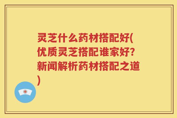 灵芝什么药材搭配好(优质灵芝搭配谁家好？新闻解析药材搭配之道)