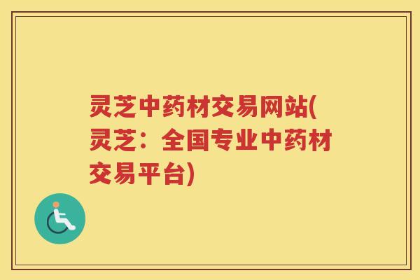 灵芝中药材交易网站(灵芝：全国专业中药材交易平台)