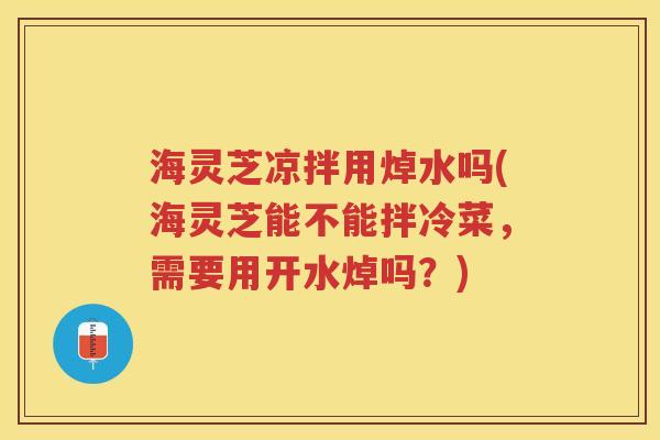 海灵芝凉拌用焯水吗(海灵芝能不能拌冷菜，需要用开水焯吗？)