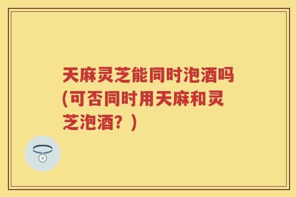 天麻灵芝能同时泡酒吗(可否同时用天麻和灵芝泡酒？)
