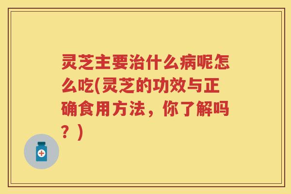 灵芝主要什么呢怎么吃(灵芝的功效与正确食用方法,你了解吗?) 灵芝主要什么呢怎么吃(灵芝的功效与正确食用方法,你了解吗?)