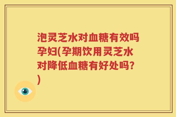 泡灵芝水对有效吗孕妇(孕期饮用灵芝水对降低有好处吗?) 泡灵芝水对有效吗孕妇(孕期饮用灵芝水对降低有好处吗?)