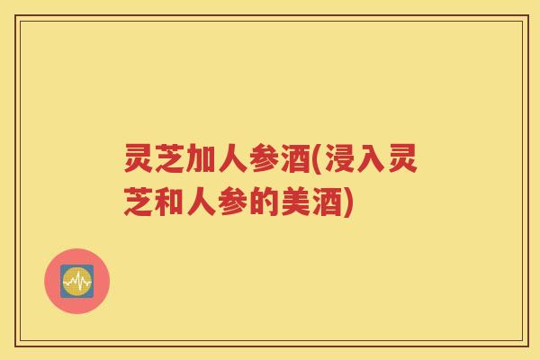 灵芝加人参酒(浸入灵芝和人参的美酒)