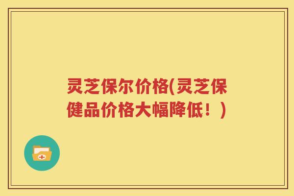 灵芝保尔价格(灵芝保健品价格大幅降低！)