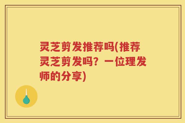 灵芝剪发推荐吗(推荐灵芝剪发吗?一位理发师的分享) 灵芝剪发推荐吗(推荐灵芝剪发吗?一位理发师的分享)