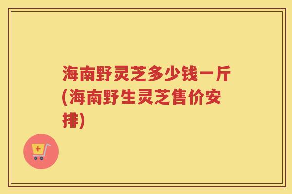 海南野灵芝多少钱一斤(海南野生灵芝售价安排)
