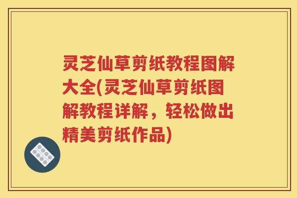灵芝仙草剪纸教程图解大全(灵芝仙草剪纸图解教程详解，轻松做出精美剪纸作品)