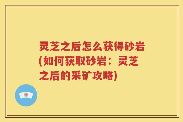 灵芝之后怎么获得砂岩(如何获取砂岩：灵芝之后的采矿攻略)