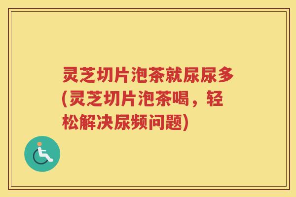灵芝切片泡茶就尿尿多(灵芝切片泡茶喝，轻松解决尿频问题)