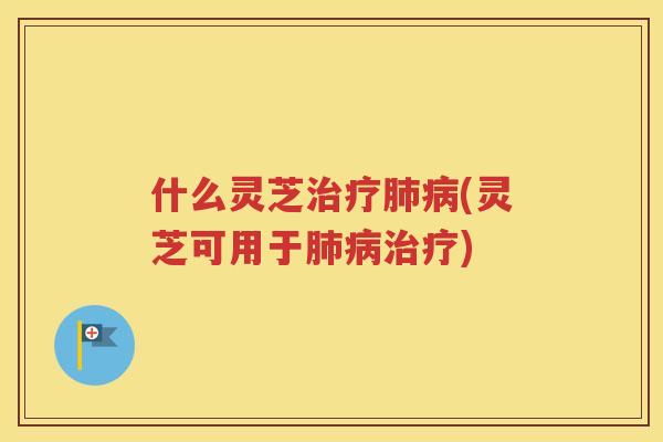 什么灵芝治疗肺病(灵芝可用于肺病治疗)