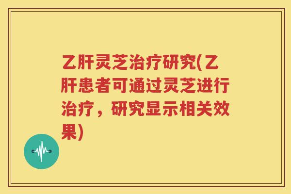 乙肝灵芝治疗研究(乙肝患者可通过灵芝进行治疗，研究显示相关效果)