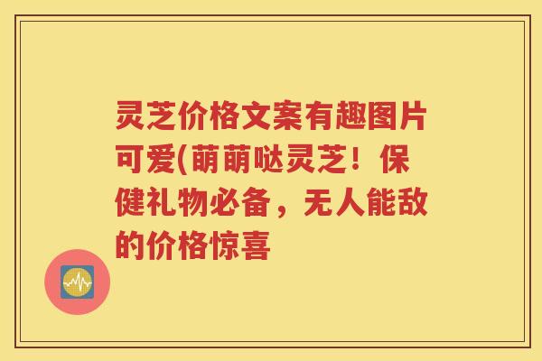 灵芝价格文案有趣图片可爱(萌萌哒灵芝！保健礼物必备，无人能敌的价格惊喜