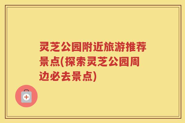 灵芝公园附近旅游推荐景点(探索灵芝公园周边必去景点)