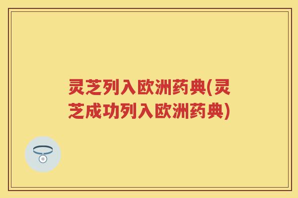 灵芝列入欧洲药典(灵芝成功列入欧洲药典) 灵芝列入欧洲药典(灵芝成功列入欧洲药典)
